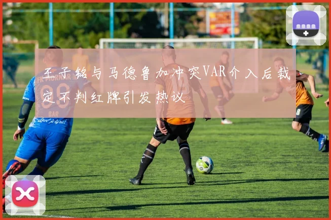 王子铭与马德鲁加冲突VAR介入后裁定不判红牌引发热议