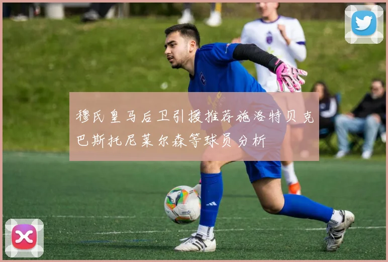 穆氏皇马后卫引援推荐施洛特贝克巴斯托尼莱尔森等球员分析