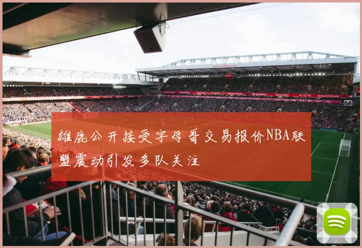 雄鹿公开接受字母哥交易报价NBA联盟震动引发多队关注