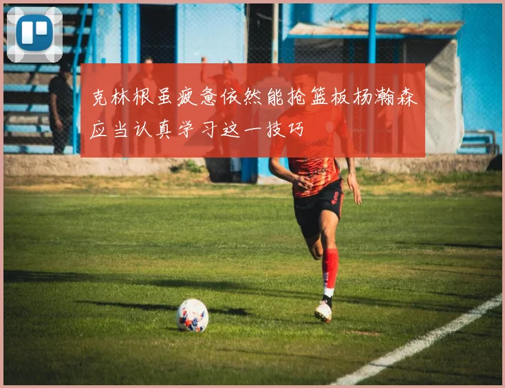 克林根虽疲惫依然能抢篮板杨瀚森应当认真学习这一技巧