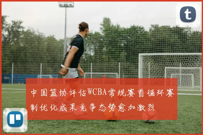 中国篮协评估WCBA常规赛首循环赛制优化成果竞争态势愈加激烈