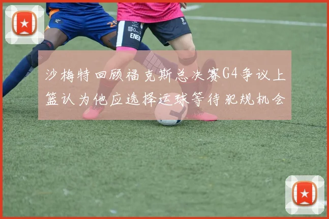沙梅特回顾福克斯总决赛G4争议上篮认为他应选择运球等待犯规机会