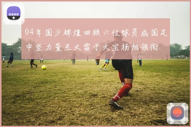04年国少辉煌回顾六位球员成国足中坚力量王大雷于大宝杨旭领衔