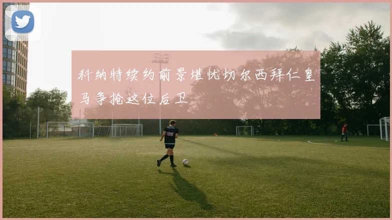 科纳特续约前景堪忧切尔西拜仁皇马争抢这位后卫