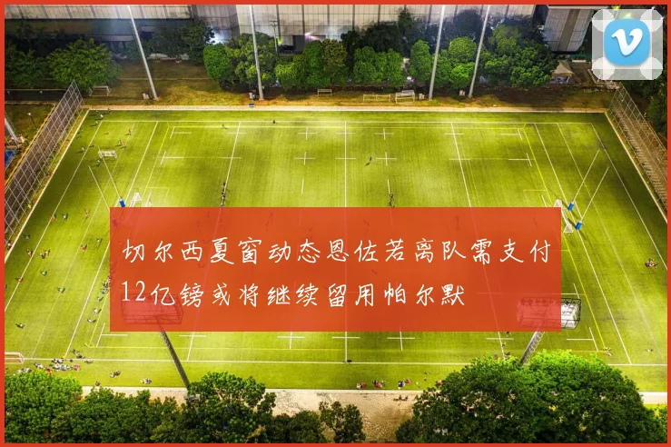 切尔西夏窗动态恩佐若离队需支付12亿镑或将继续留用帕尔默