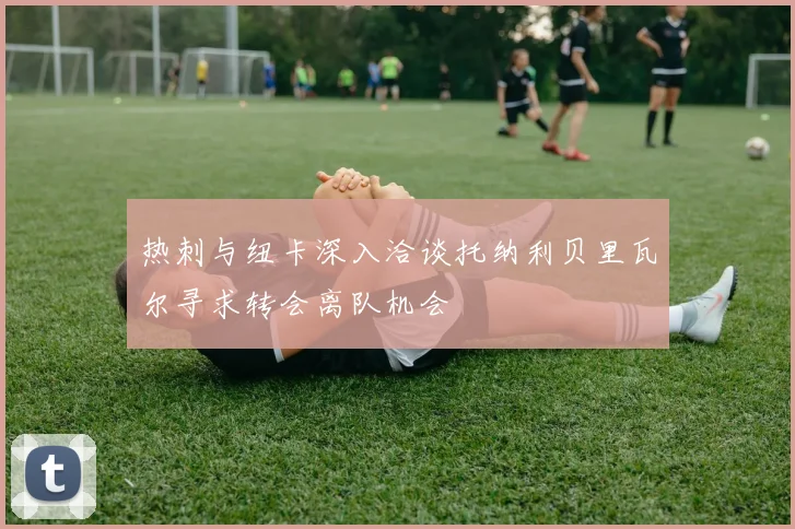 热刺与纽卡深入洽谈托纳利贝里瓦尔寻求转会离队机会