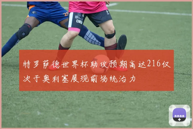 特罗萨德世界杯助攻预期高达216仅次于奥利塞展现前场统治力