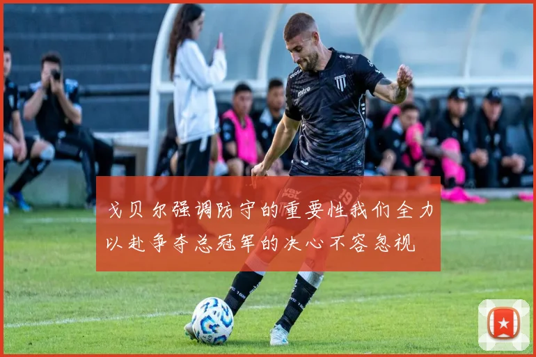 戈贝尔强调防守的重要性我们全力以赴争夺总冠军的决心不容忽视