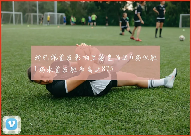 姆巴佩首发影响显著皇马近6场仅胜1场未首发胜率高达875