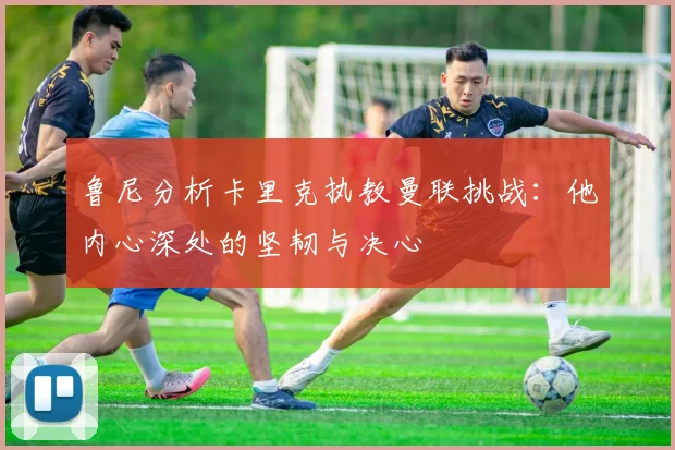 鲁尼分析卡里克执教曼联挑战：他内心深处的坚韧与决心