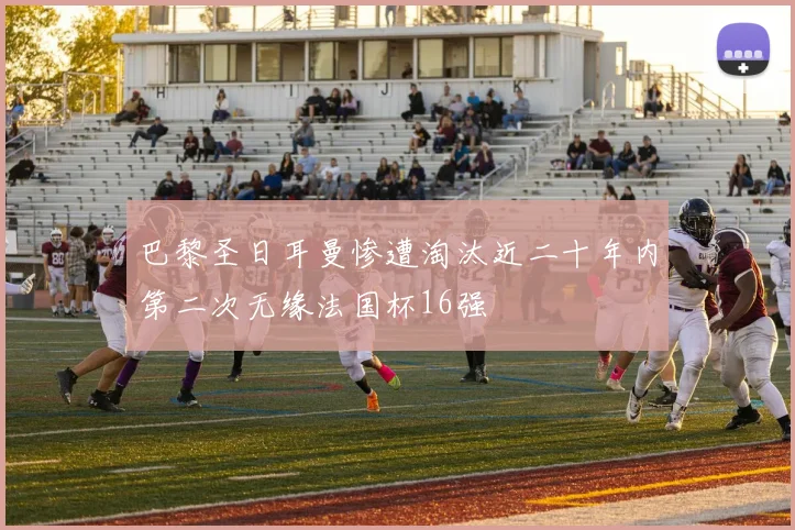 巴黎圣日耳曼惨遭淘汰近二十年内第二次无缘法国杯16强