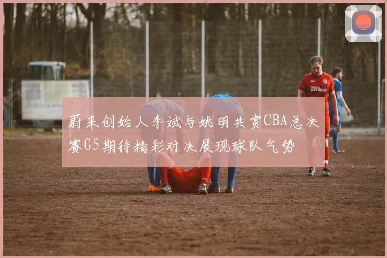蔚来创始人李斌与姚明共赏CBA总决赛G5期待精彩对决展现球队气势