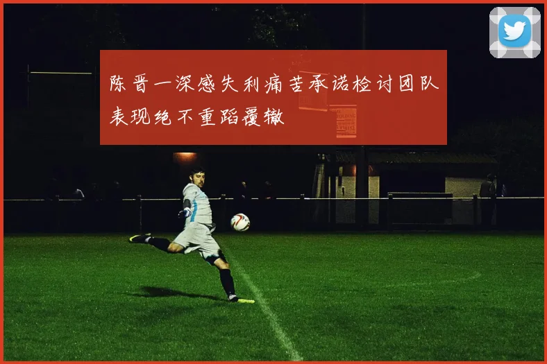 陈晋一深感失利痛苦承诺检讨团队表现绝不重蹈覆辙
