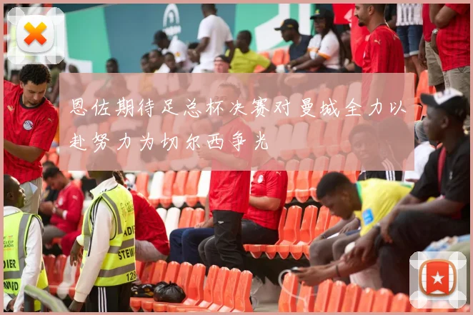 恩佐期待足总杯决赛对曼城全力以赴努力为切尔西争光