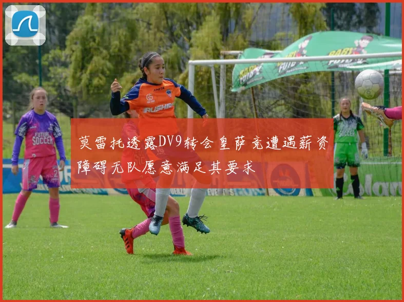 莫雷托透露DV9转会皇萨竞遭遇薪资障碍无队愿意满足其要求