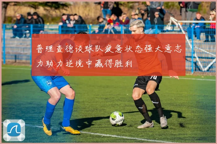 普理查德谈球队疲惫状态强大意志力助力逆境中赢得胜利