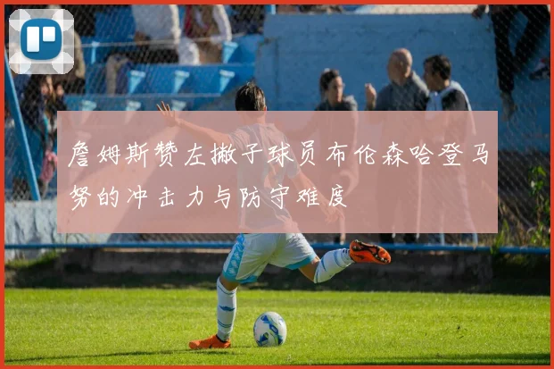 詹姆斯赞左撇子球员布伦森哈登马努的冲击力与防守难度