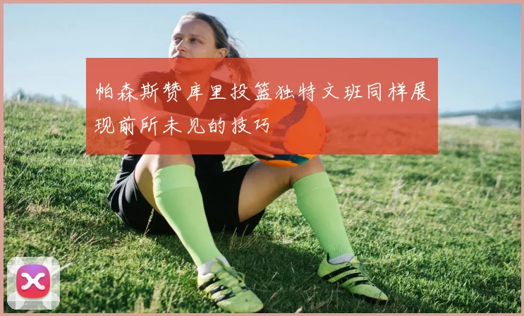 帕森斯赞库里投篮独特文班同样展现前所未见的技巧