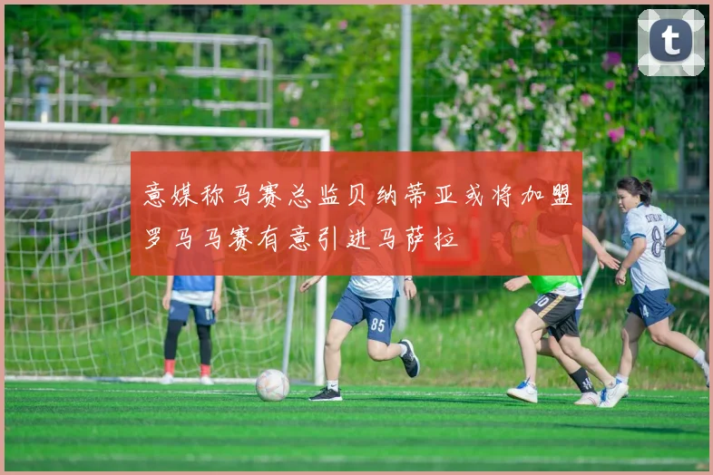 意媒称马赛总监贝纳蒂亚或将加盟罗马马赛有意引进马萨拉