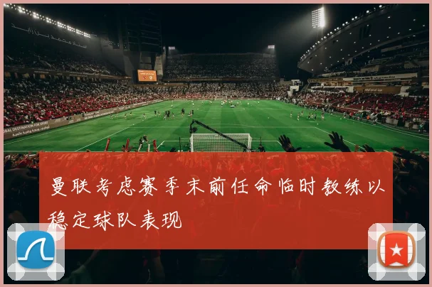 曼联考虑赛季末前任命临时教练以稳定球队表现