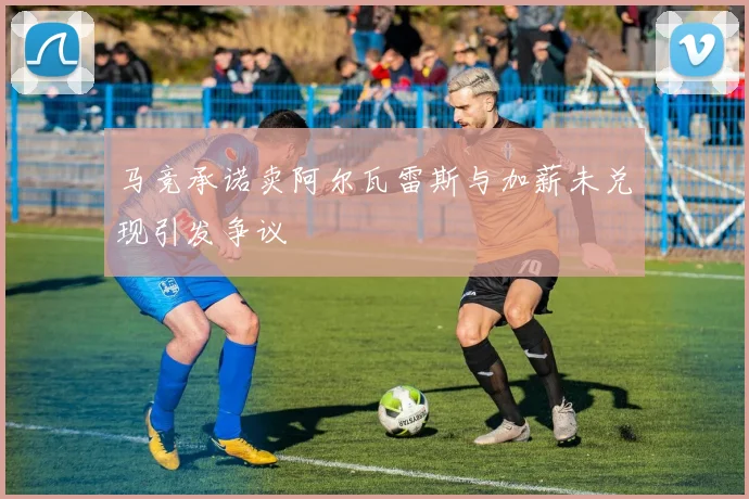 马竞承诺卖阿尔瓦雷斯与加薪未兑现引发争议