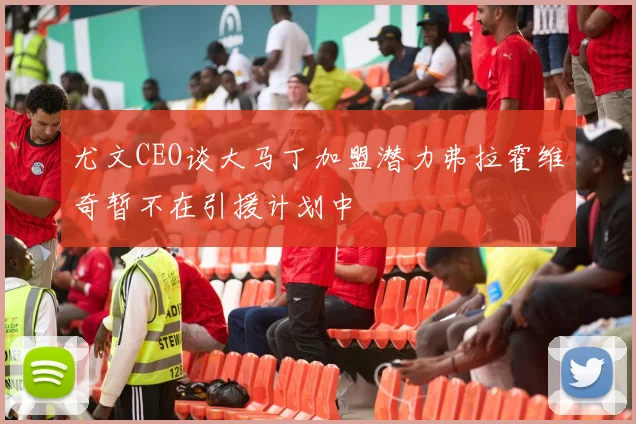 尤文CEO谈大马丁加盟潜力弗拉霍维奇暂不在引援计划中